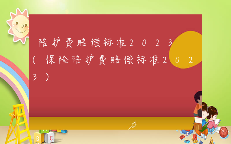 陪护费赔偿标准2023 (保险陪护费赔偿标准2023)